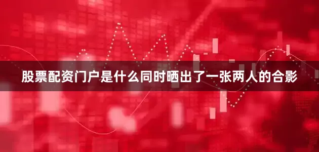 股票配资门户是什么同时晒出了一张两人的合影