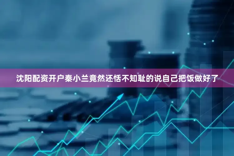 沈阳配资开户秦小兰竟然还恬不知耻的说自己把饭做好了