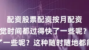 配资股票配资按月配资是不是感觉时间都过得快了一些呢？这种随时随地都能玩