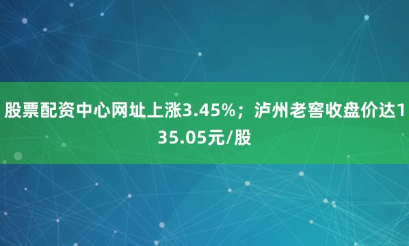 股票配资中心网址上涨3.45%；泸州老窖收盘价达135.05元/股
