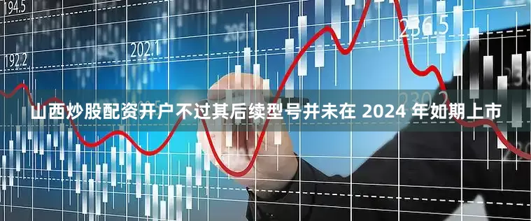 山西炒股配资开户不过其后续型号并未在 2024 年如期上市