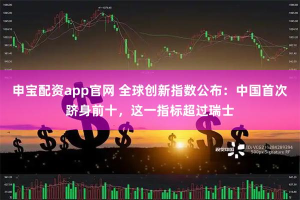 申宝配资app官网 全球创新指数公布：中国首次跻身前十，这一指标超过瑞士