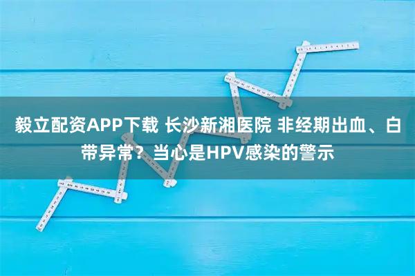 毅立配资APP下载 长沙新湘医院 非经期出血、白带异常?当心是HPV感染的警示