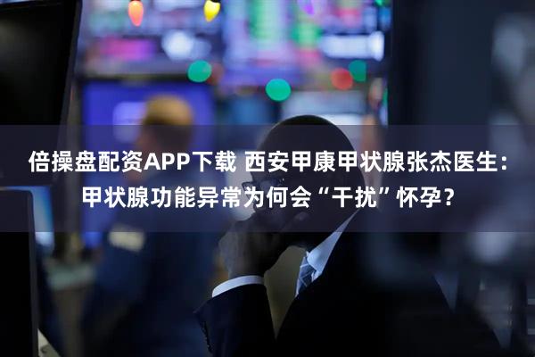 倍操盘配资APP下载 西安甲康甲状腺张杰医生:甲状腺功能异常为何会“干扰”怀孕?