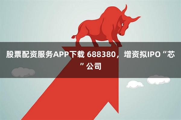 股票配资服务APP下载 688380,增资拟IPO“芯”公司