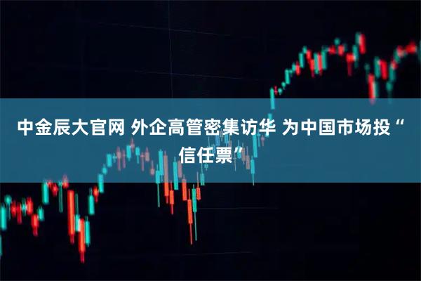 中金辰大官网 外企高管密集访华 为中国市场投“信任票”
