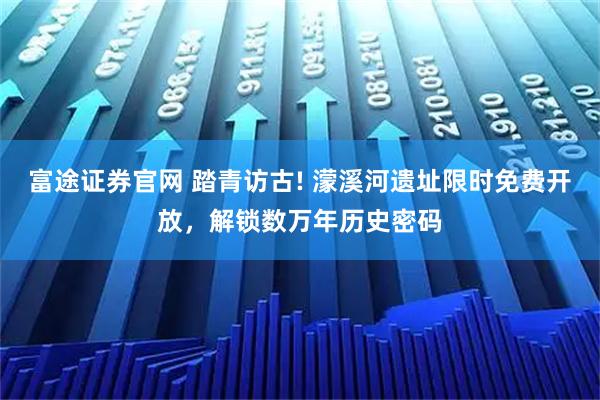 富途证券官网 踏青访古! 濛溪河遗址限时免费开放,解锁数万年历史密码