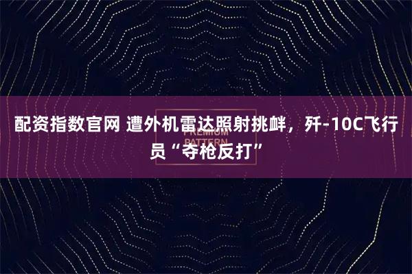 配资指数官网 遭外机雷达照射挑衅,歼-10C飞行员“夺枪反打”