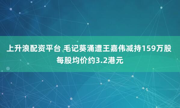 上升浪配资平台 毛记葵涌遭王嘉伟减持159万股 每股均价约3.2港元
