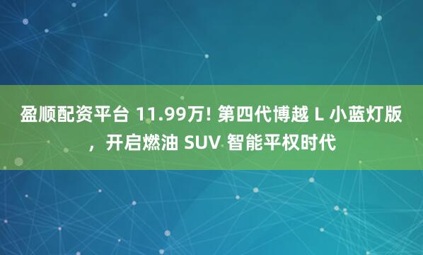 盈顺配资平台 11.99万! 第四代博越 L 小蓝灯版，开启燃油 SUV 智能平权时代