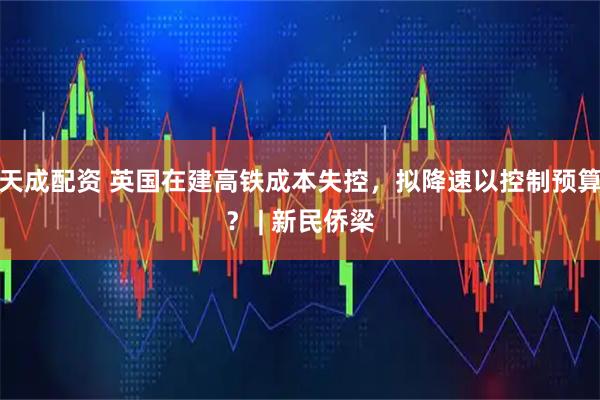 天成配资 英国在建高铁成本失控,拟降速以控制预算? | 新民侨梁