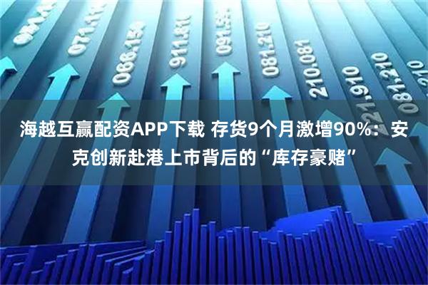 海越互赢配资APP下载 存货9个月激增90%:安克创新赴港上市背后的“库存豪赌”