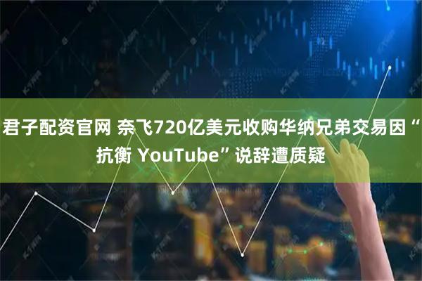 君子配资官网 奈飞720亿美元收购华纳兄弟交易因“抗衡 YouTube”说辞遭质疑