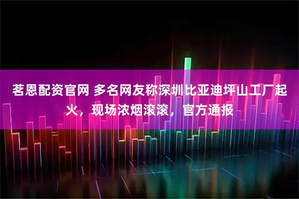 茗恩配资官网 多名网友称深圳比亚迪坪山工厂起火，现场浓烟滚滚，官方通报