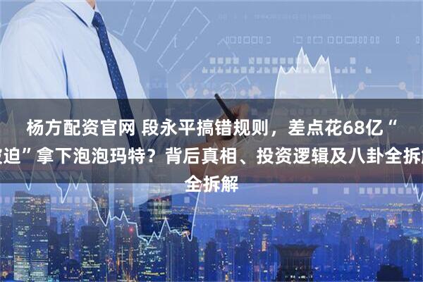 杨方配资官网 段永平搞错规则，差点花68亿“被迫”拿下泡泡玛特？背后真相、投资逻辑及八卦全拆解