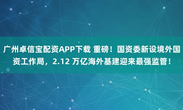 广州卓信宝配资APP下载 重磅！国资委新设境外国资工作局，2.12 万亿海外基建迎来最强监管！