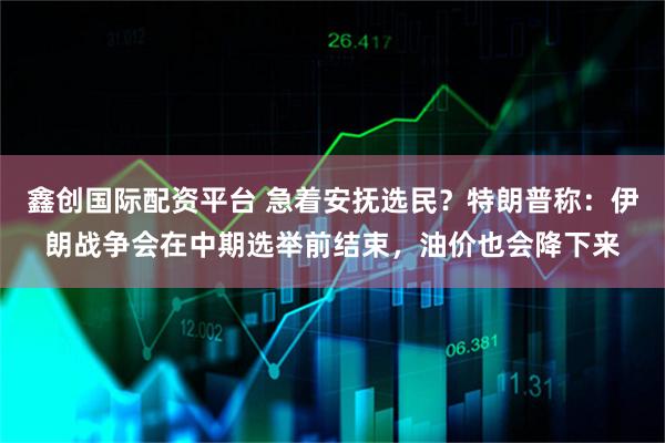 鑫创国际配资平台 急着安抚选民？特朗普称：伊朗战争会在中期选举前结束，油价也会降下来