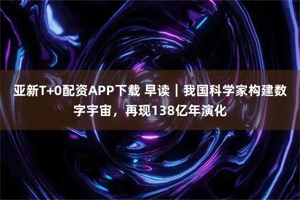 亚新T+0配资APP下载 早读｜我国科学家构建数字宇宙，再现138亿年演化