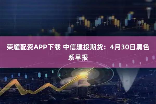 荣耀配资APP下载 中信建投期货：4月30日黑色系早报