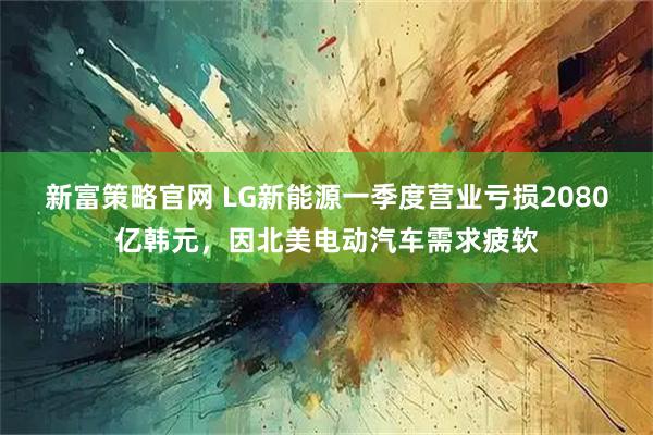 新富策略官网 LG新能源一季度营业亏损2080亿韩元，因北美电动汽车需求疲软