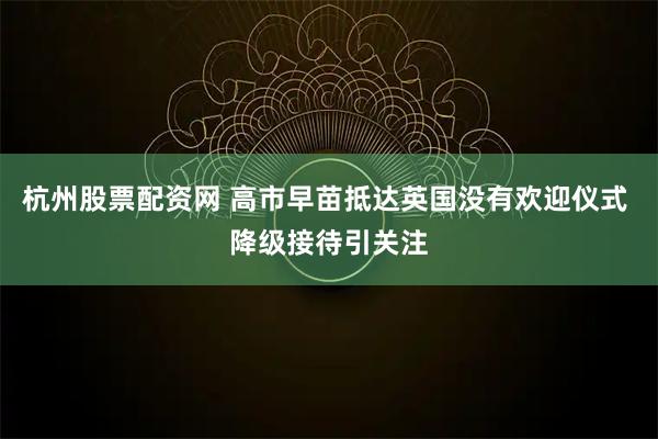 杭州股票配资网 高市早苗抵达英国没有欢迎仪式 降级接待引关注
