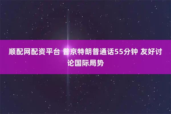 顺配网配资平台 普京特朗普通话55分钟 友好讨论国际局势