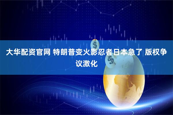 大华配资官网 特朗普变火影忍者日本急了 版权争议激化