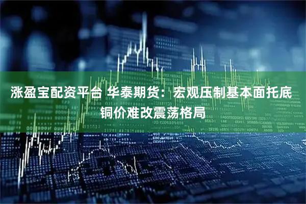 涨盈宝配资平台 华泰期货：宏观压制基本面托底 铜价难改震荡格局