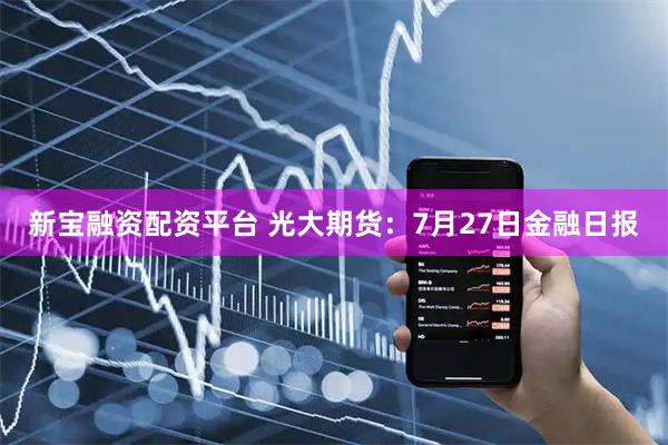 新宝融资配资平台 光大期货：7月27日金融日报