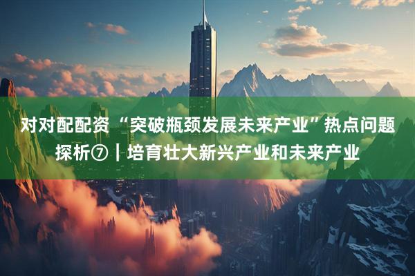 对对配配资 “突破瓶颈发展未来产业”热点问题探析⑦｜培育壮大新兴产业和未来产业
