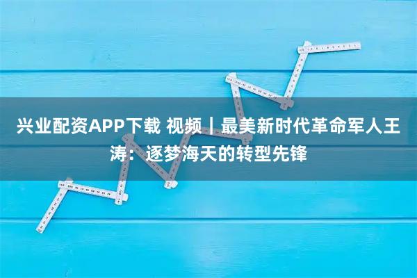 兴业配资APP下载 视频｜最美新时代革命军人王涛：逐梦海天的转型先锋