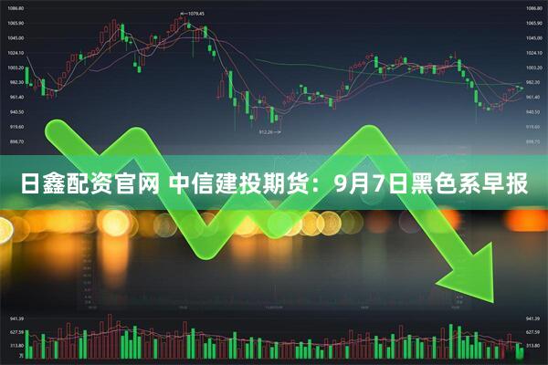 日鑫配资官网 中信建投期货：9月7日黑色系早报